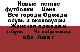 Новые, летние футболки  › Цена ­ 500 - Все города Одежда, обувь и аксессуары » Женская одежда и обувь   . Челябинская обл.,Аша г.